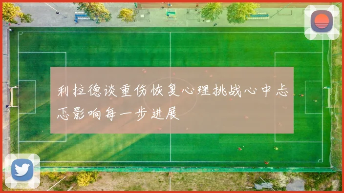 利拉德谈重伤恢复心理挑战心中忐忑影响每一步进展