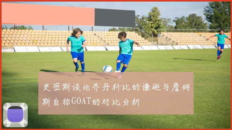 史密斯谈论乔丹科比的谦逊与詹姆斯自称GOAT的对比分析