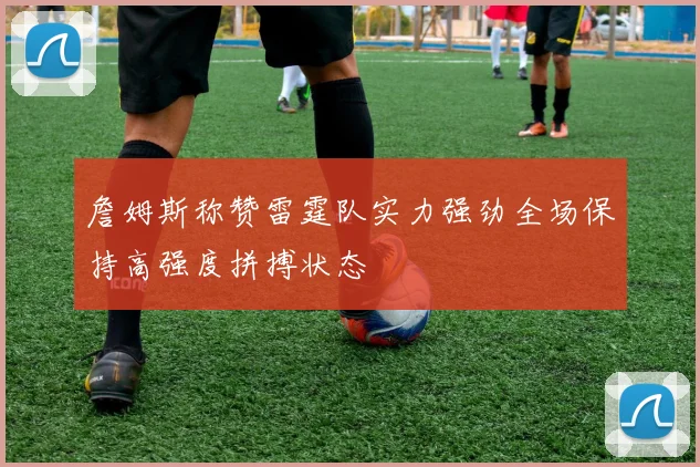 詹姆斯称赞雷霆队实力强劲全场保持高强度拼搏状态