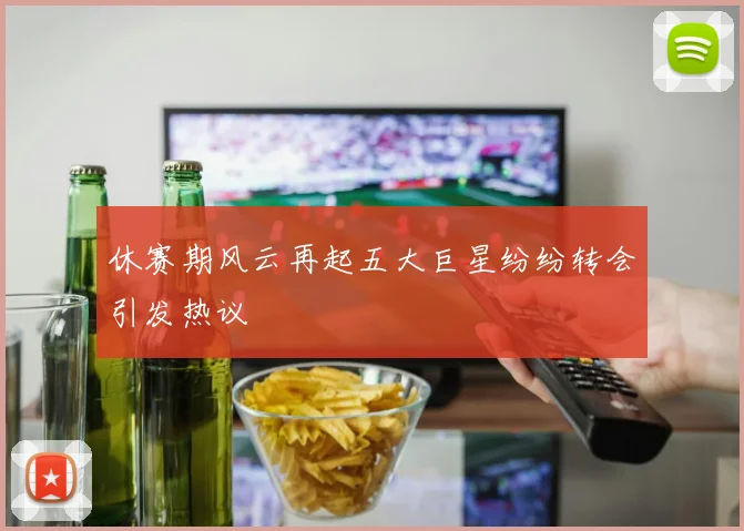 休赛期风云再起五大巨星纷纷转会引发热议