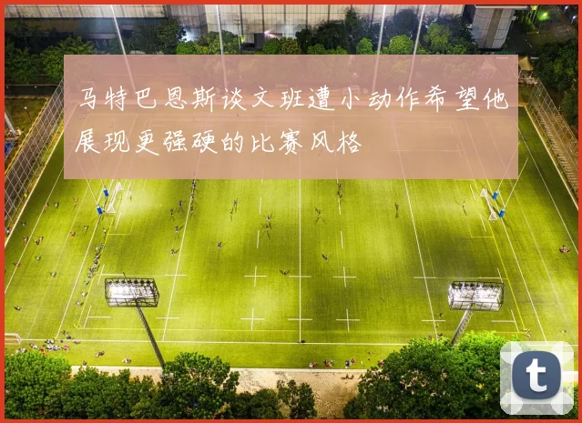 马特巴恩斯谈文班遭小动作希望他展现更强硬的比赛风格