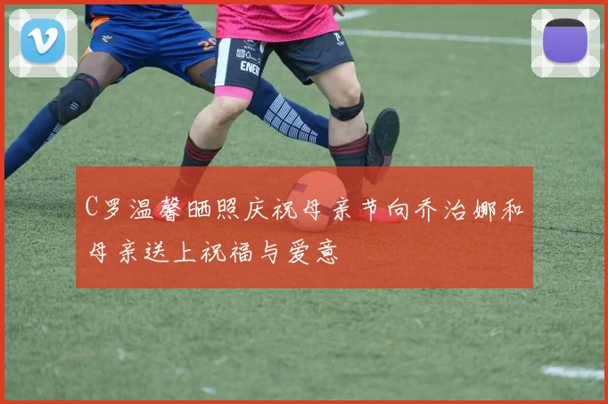 C罗温馨晒照庆祝母亲节向乔治娜和母亲送上祝福与爱意