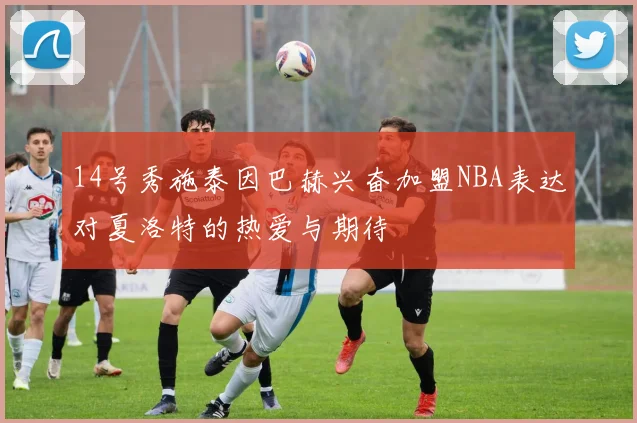 14号秀施泰因巴赫兴奋加盟NBA表达对夏洛特的热爱与期待