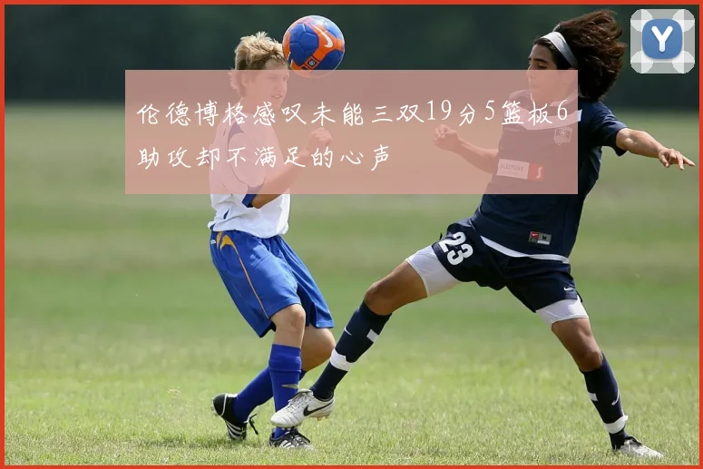 伦德博格感叹未能三双19分5篮板6助攻却不满足的心声