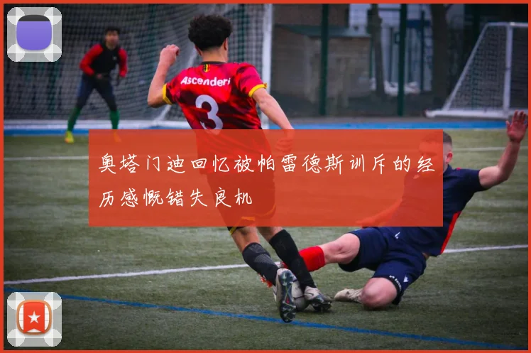 奥塔门迪回忆被帕雷德斯训斥的经历感慨错失良机