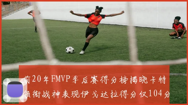 前20年FMVP季后赛得分榜揭晓卡特领衔战神表现伊戈达拉得分仅104分