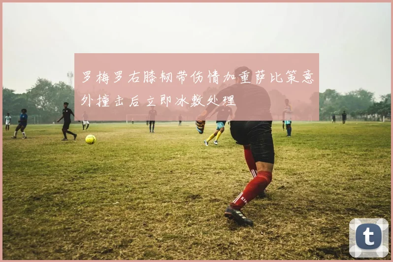 罗梅罗右膝韧带伤情加重萨比策意外撞击后立即冰敷处理