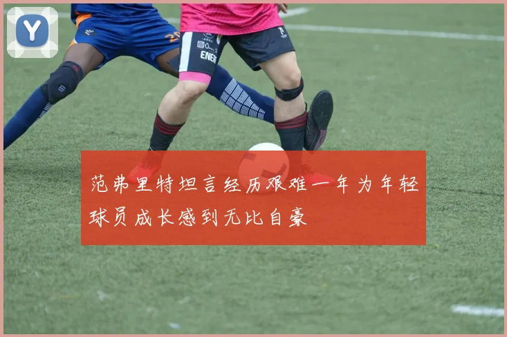 范弗里特坦言经历艰难一年为年轻球员成长感到无比自豪