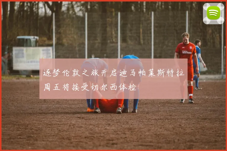 逐梦伦敦之旅开启迪马帕莱斯特拉周五将接受切尔西体检