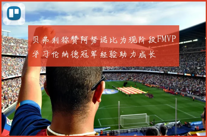 贝弗利称赞阿努诺比为现阶段FMVP学习伦纳德冠军经验助力成长