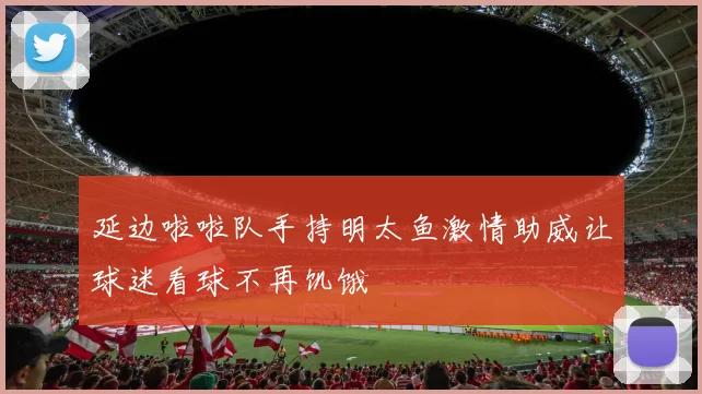 延边啦啦队手持明太鱼激情助威让球迷看球不再饥饿
