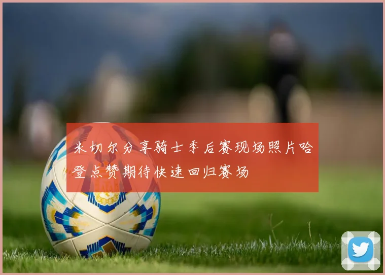米切尔分享骑士季后赛现场照片哈登点赞期待快速回归赛场