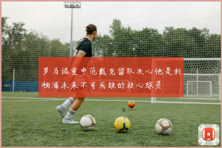 罗马诺重申范戴克留队决心他是利物浦未来不可或缺的核心球员