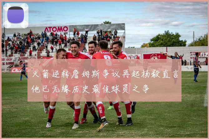 火箭逆转詹姆斯争议再起杨毅直言他已无缘历史最佳球员之争