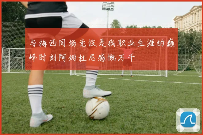 与梅西同场竞技是我职业生涯的巅峰时刻阿姆杜尼感慨万千