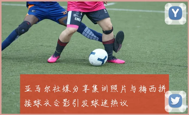 亚马尔社媒分享集训照片与梅西拼接球衣合影引发球迷热议
