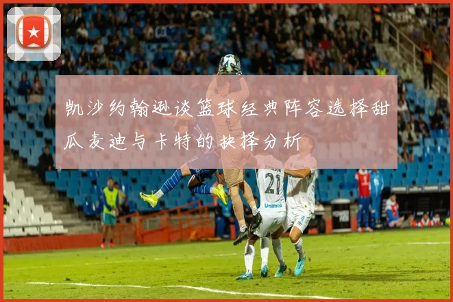 凯沙约翰逊谈篮球经典阵容选择甜瓜麦迪与卡特的抉择分析