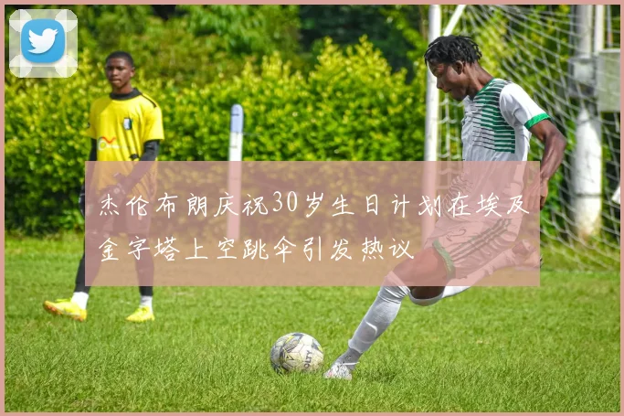 杰伦布朗庆祝30岁生日计划在埃及金字塔上空跳伞引发热议