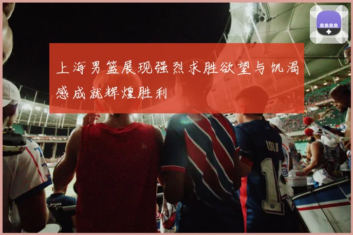 上海男篮展现强烈求胜欲望与饥渴感成就辉煌胜利