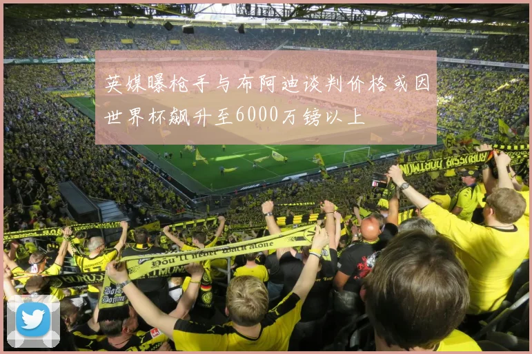 英媒曝枪手与布阿迪谈判价格或因世界杯飙升至6000万镑以上