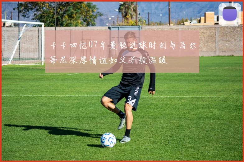 卡卡回忆07年曼联进球时刻与马尔蒂尼深厚情谊如父子般温暖