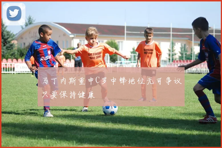 马丁内斯重申C罗中锋地位无可争议只要保持健康