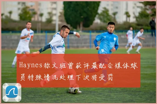 Haynes称文班曾获评最配合媒体球员特殊情况处理下次将受罚