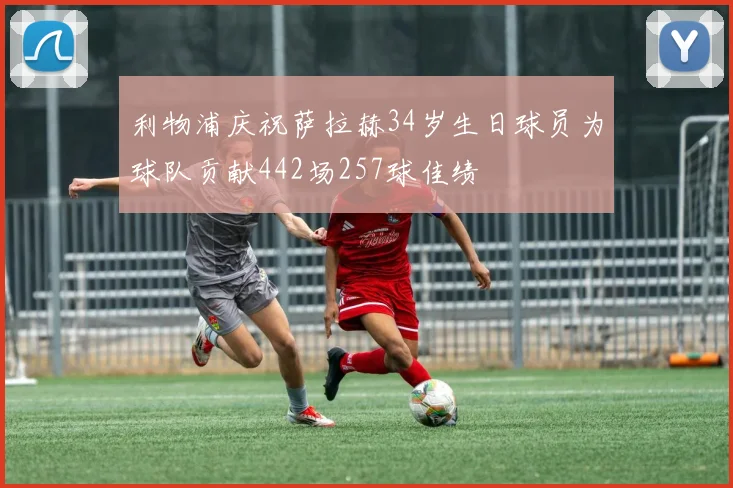 利物浦庆祝萨拉赫34岁生日球员为球队贡献442场257球佳绩