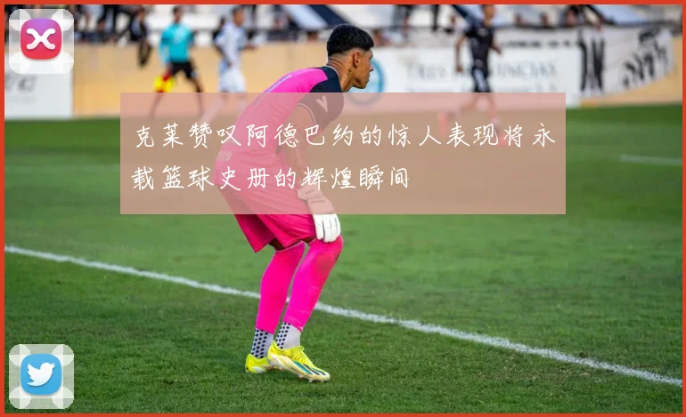 克莱赞叹阿德巴约的惊人表现将永载篮球史册的辉煌瞬间