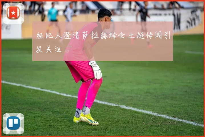 经纪人澄清萨拉赫转会土超传闻引发关注